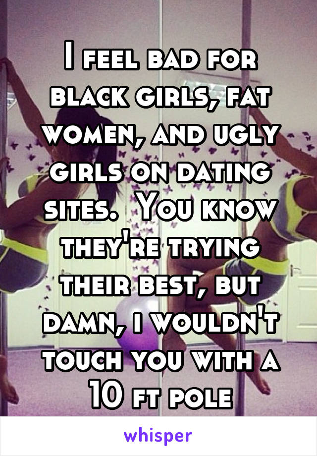 I feel bad for black girls, fat women, and ugly girls on dating sites.  You know they're trying their best, but damn, i wouldn't touch you with a 10 ft pole