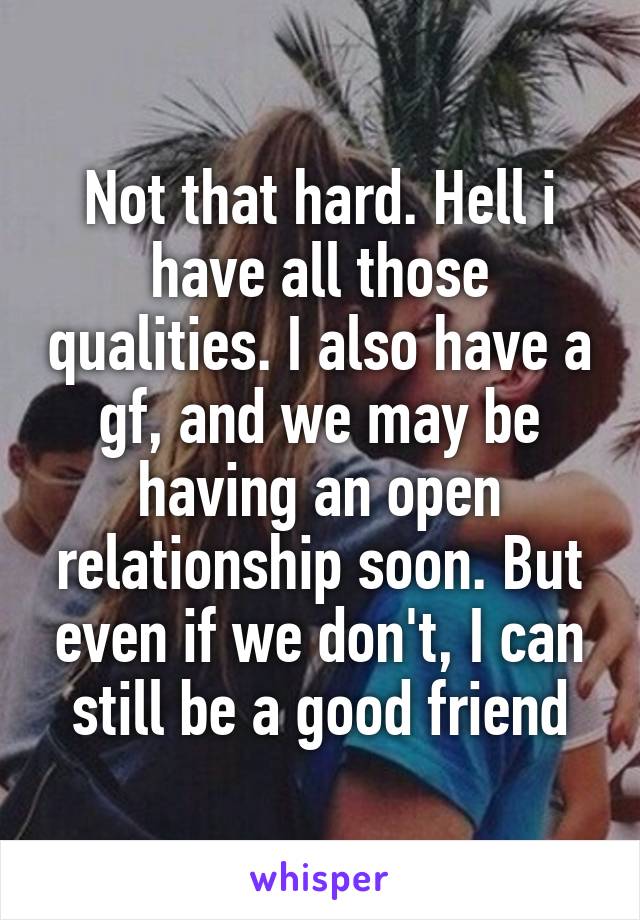 Not that hard. Hell i have all those qualities. I also have a gf, and we may be having an open relationship soon. But even if we don't, I can still be a good friend