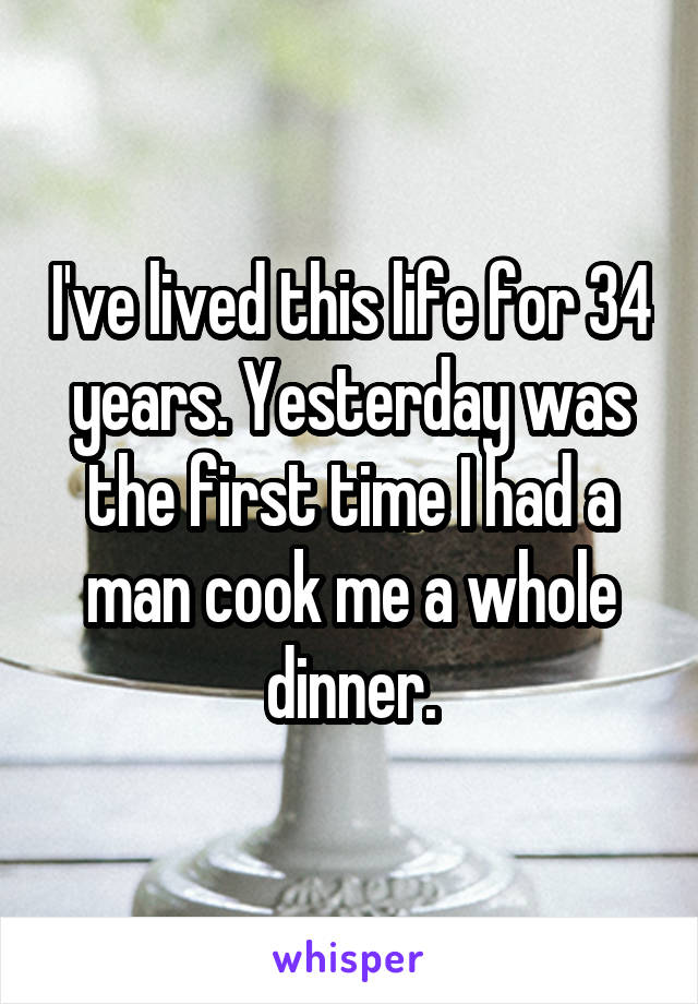 I've lived this life for 34 years. Yesterday was the first time I had a man cook me a whole dinner.