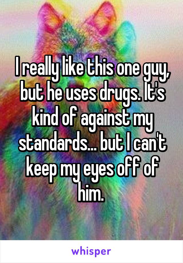 I really like this one guy, but he uses drugs. It's kind of against my standards... but I can't keep my eyes off of him. 