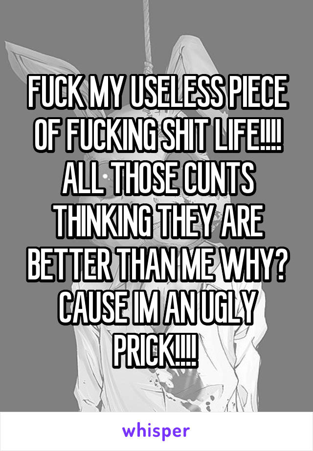 FUCK MY USELESS PIECE OF FUCKING SHIT LIFE!!!! ALL THOSE CUNTS THINKING THEY ARE BETTER THAN ME WHY? CAUSE IM AN UGLY PRICK!!!! 