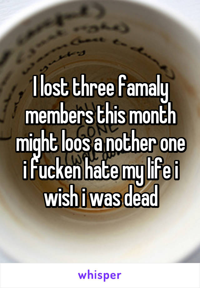 I lost three famaly members this month might loos a nother one i fucken hate my life i wish i was dead