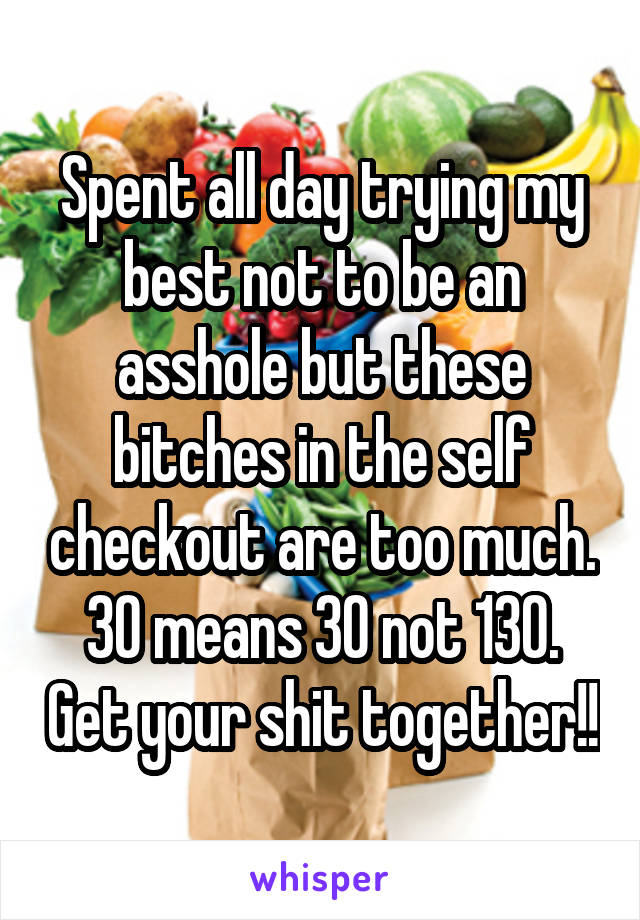 Spent all day trying my best not to be an asshole but these bitches in the self checkout are too much. 30 means 30 not 130. Get your shit together!!