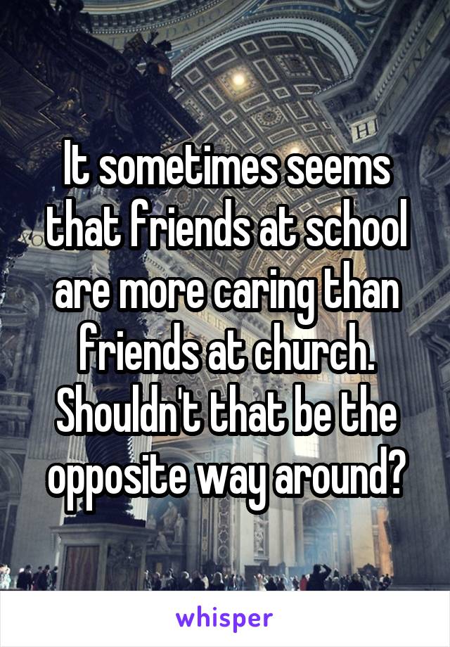 It sometimes seems that friends at school are more caring than friends at church. Shouldn't that be the opposite way around?