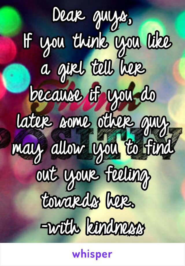 Dear guys,
 If you think you like a girl tell her because if you do later some other guy may allow you to find out your feeling towards her. 
-with kindness me😊😊