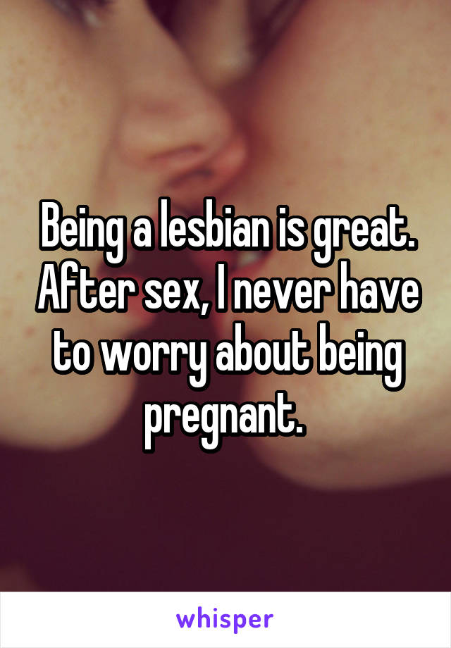 Being a lesbian is great. After sex, I never have to worry about being pregnant. 