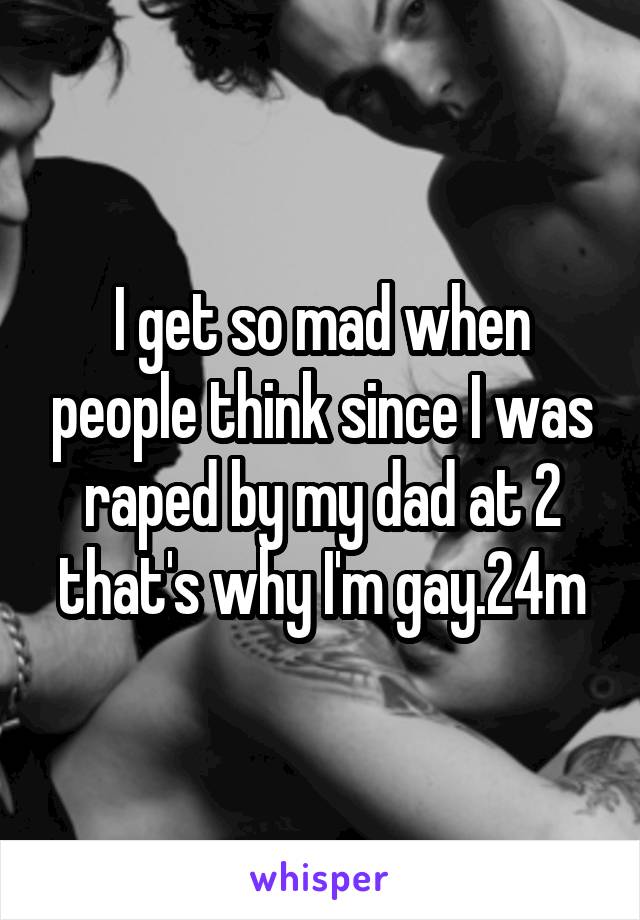 I get so mad when people think since I was raped by my dad at 2 that's why I'm gay.24m