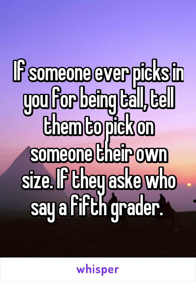 If someone ever picks in you for being tall, tell them to pick on someone their own size. If they aske who say a fifth grader. 