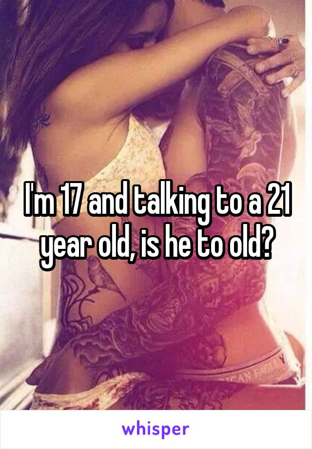 I'm 17 and talking to a 21 year old, is he to old?