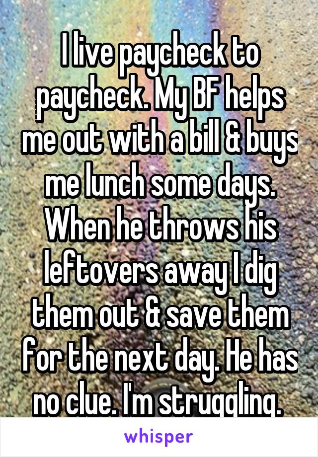 I live paycheck to paycheck. My BF helps me out with a bill & buys me lunch some days. When he throws his leftovers away I dig them out & save them for the next day. He has no clue. I'm struggling. 