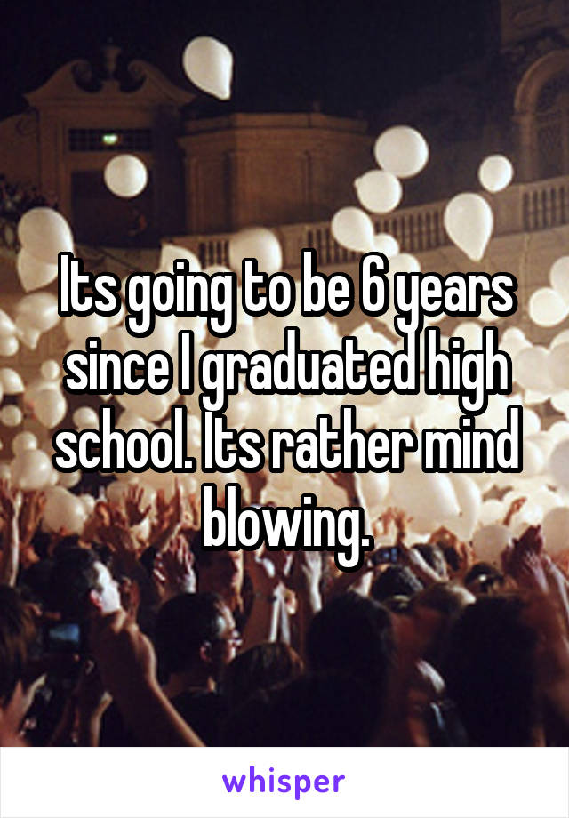 Its going to be 6 years since I graduated high school. Its rather mind blowing.