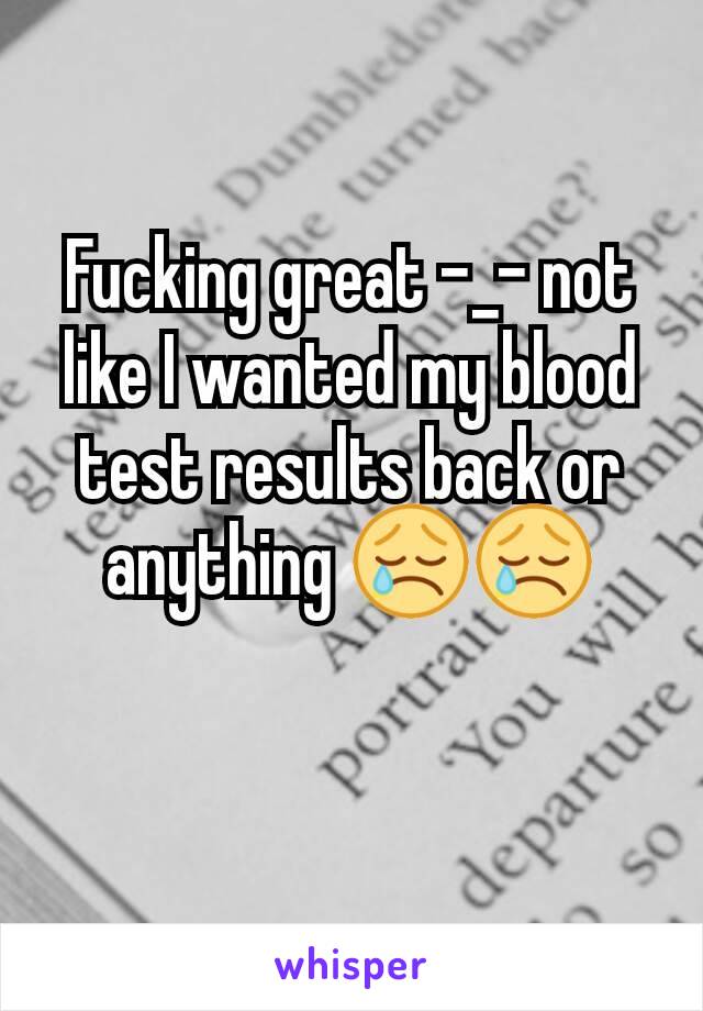 Fucking great -_- not like I wanted my blood test results back or anything 😢😢