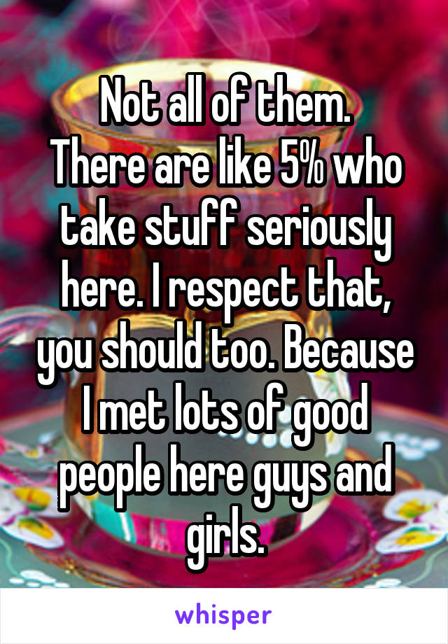 Not all of them.
There are like 5% who take stuff seriously here. I respect that, you should too. Because I met lots of good people here guys and girls.