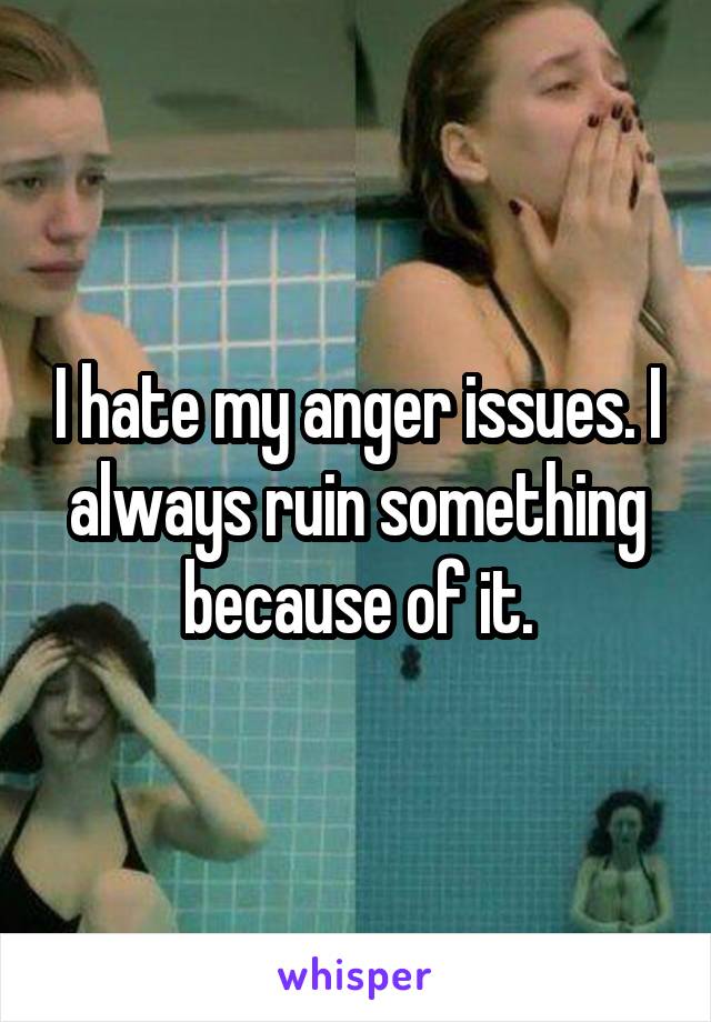 I hate my anger issues. I always ruin something because of it.