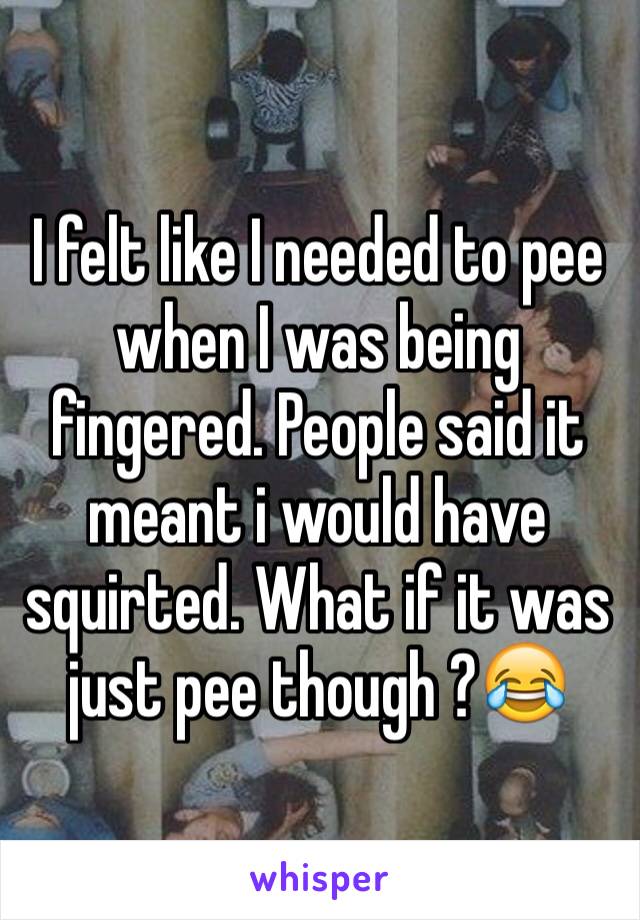 I felt like I needed to pee when I was being fingered. People said it meant i would have squirted. What if it was just pee though ?😂