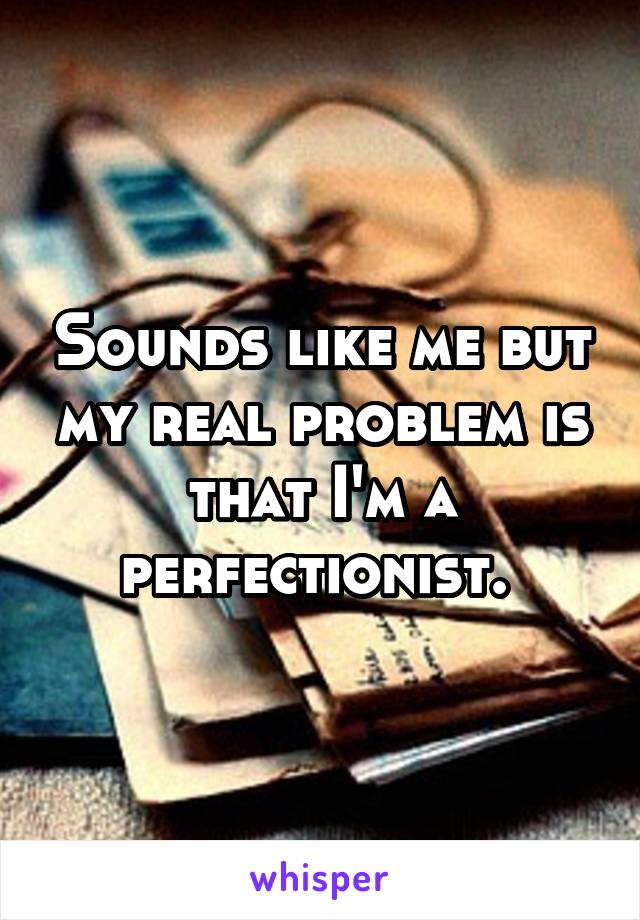 Sounds like me but my real problem is that I'm a perfectionist. 