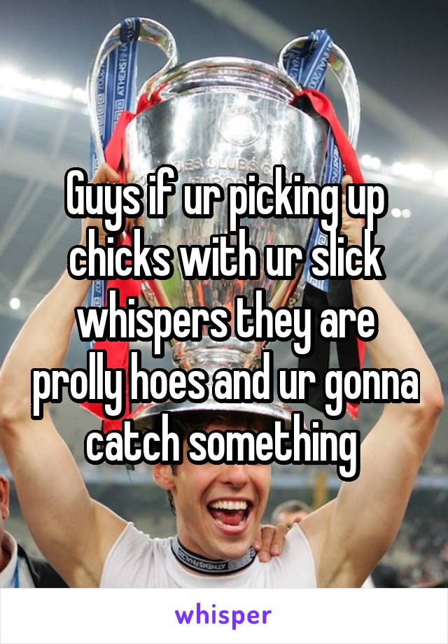 Guys if ur picking up chicks with ur slick whispers they are prolly hoes and ur gonna catch something 