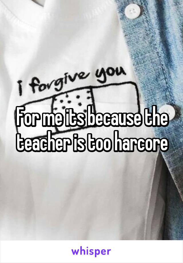 For me its because the teacher is too harcore