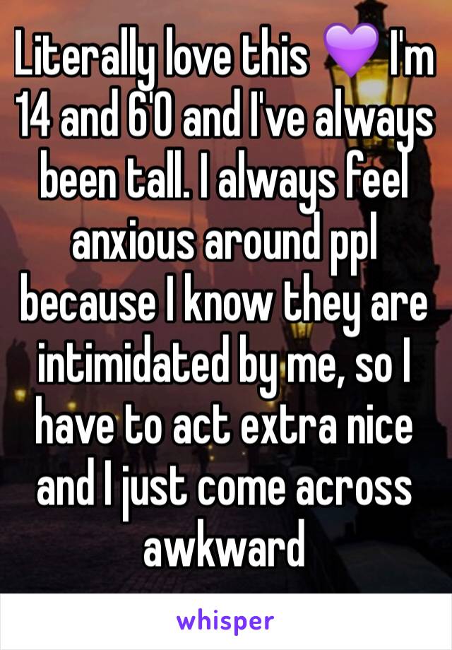 Literally love this 💜 I'm 14 and 6'0 and I've always been tall. I always feel anxious around ppl because I know they are intimidated by me, so I have to act extra nice and I just come across awkward 