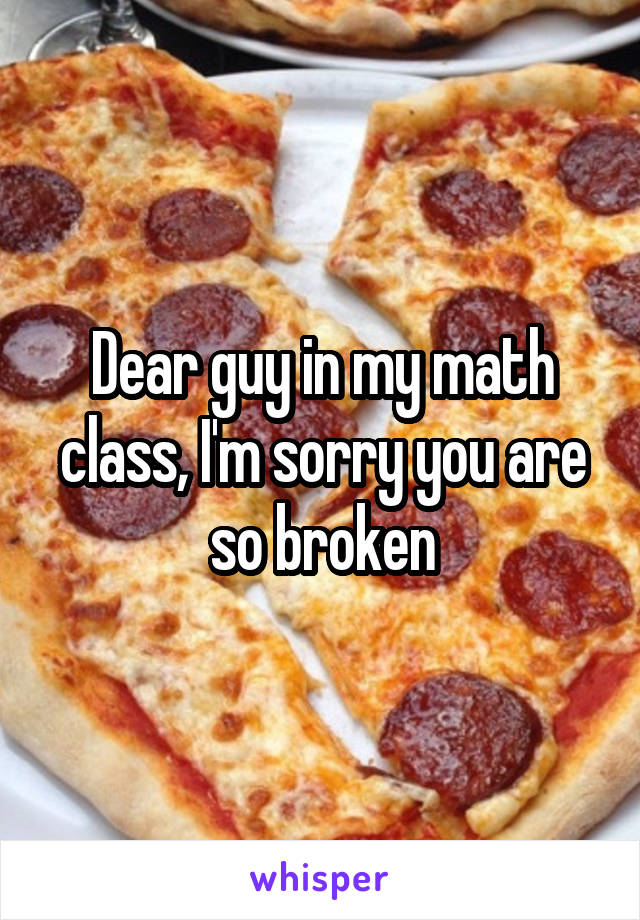 Dear guy in my math class, I'm sorry you are so broken