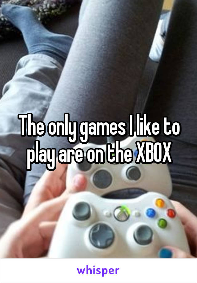 The only games I like to play are on the XBOX