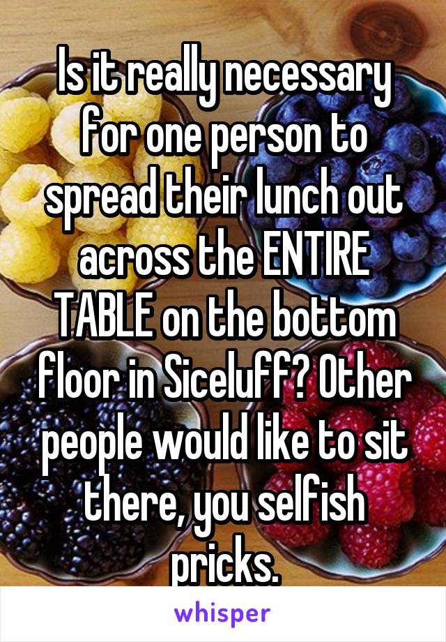 Is it really necessary for one person to spread their lunch out across the ENTIRE TABLE on the bottom floor in Siceluff? Other people would like to sit there, you selfish pricks.