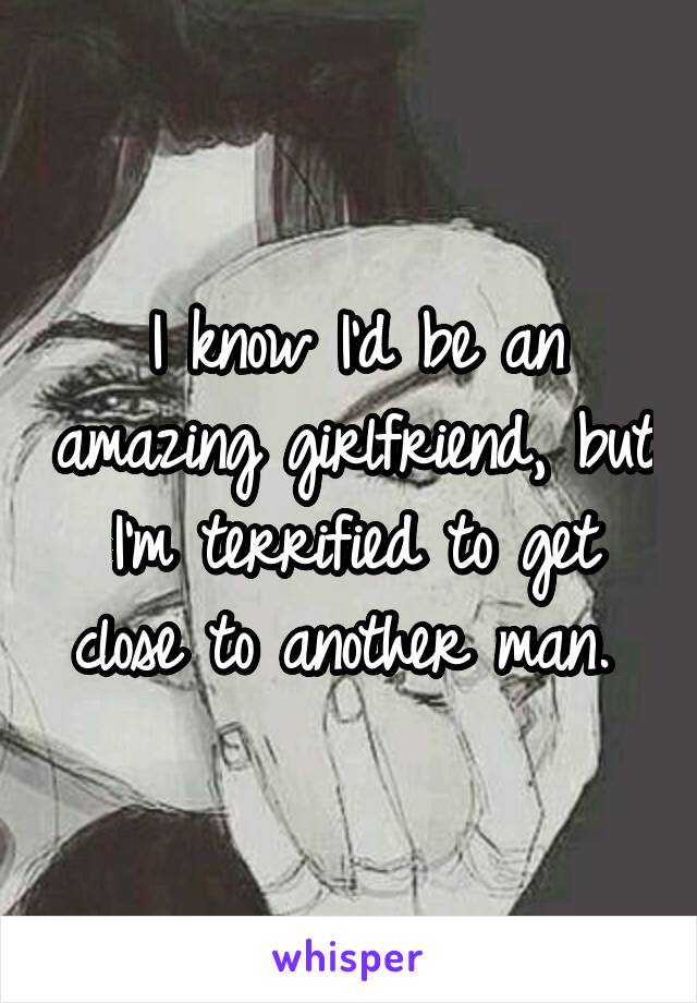 I know I'd be an amazing girlfriend, but I'm terrified to get close to another man. 