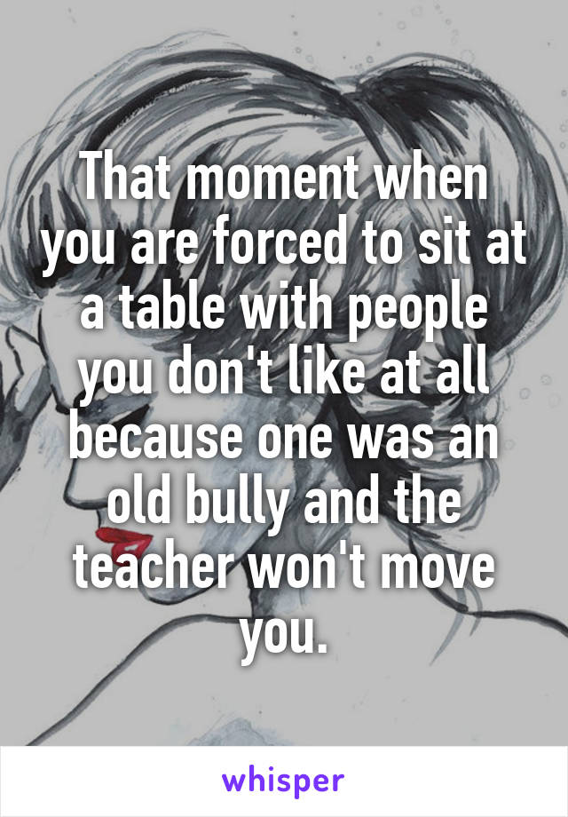 That moment when you are forced to sit at a table with people you don't like at all because one was an old bully and the teacher won't move you.