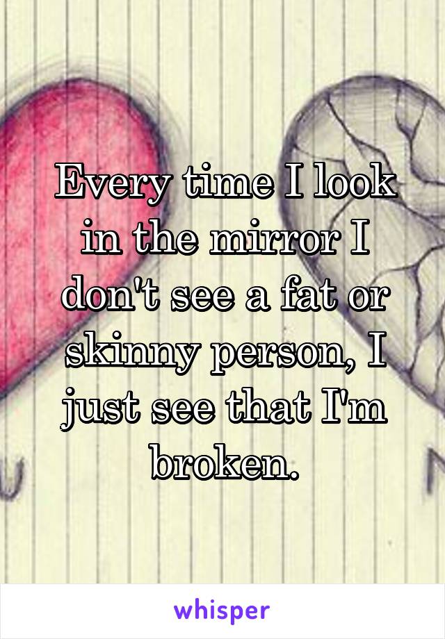 Every time I look in the mirror I don't see a fat or skinny person, I just see that I'm broken.