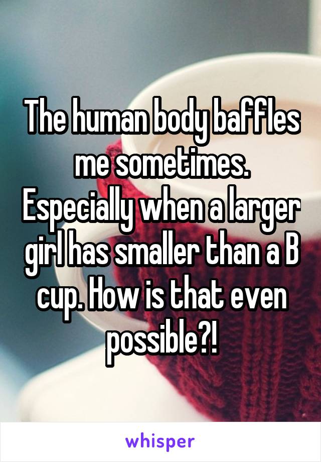 The human body baffles me sometimes. Especially when a larger girl has smaller than a B cup. How is that even possible?!