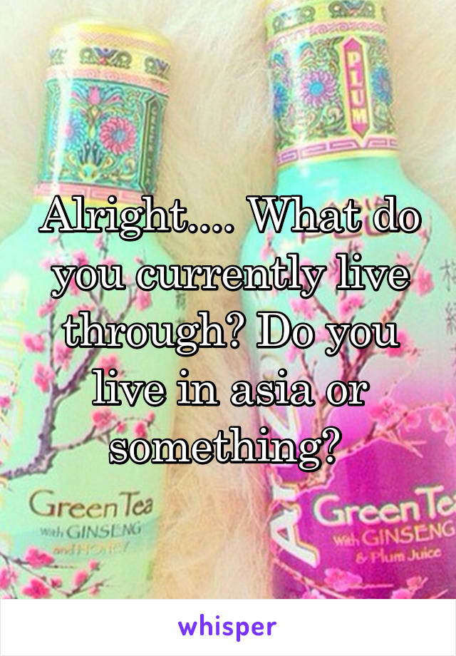 Alright.... What do you currently live through? Do you live in asia or something? 