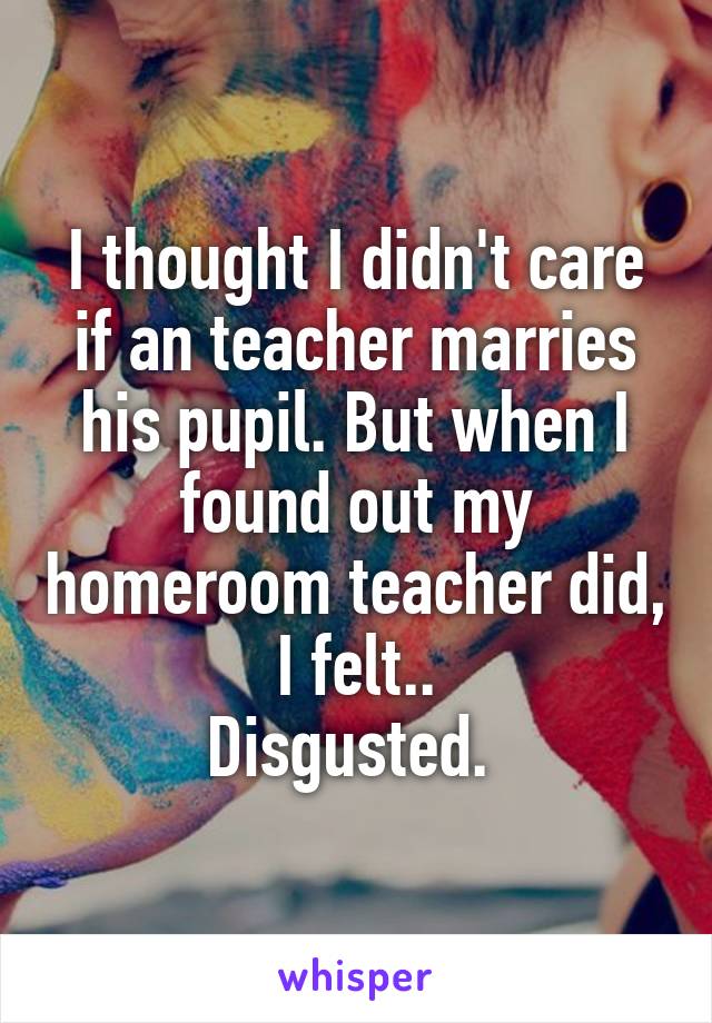 I thought I didn't care if an teacher marries his pupil. But when I found out my homeroom teacher did, I felt..
Disgusted. 