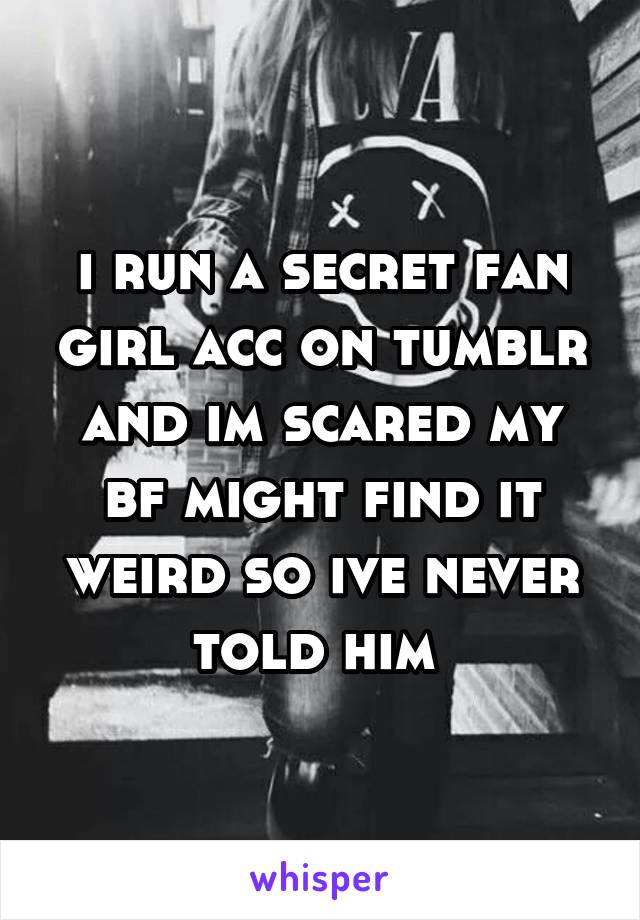 i run a secret fan girl acc on tumblr and im scared my bf might find it weird so ive never told him 