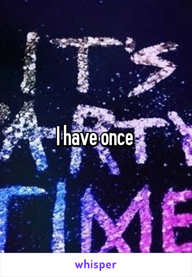 I have once 