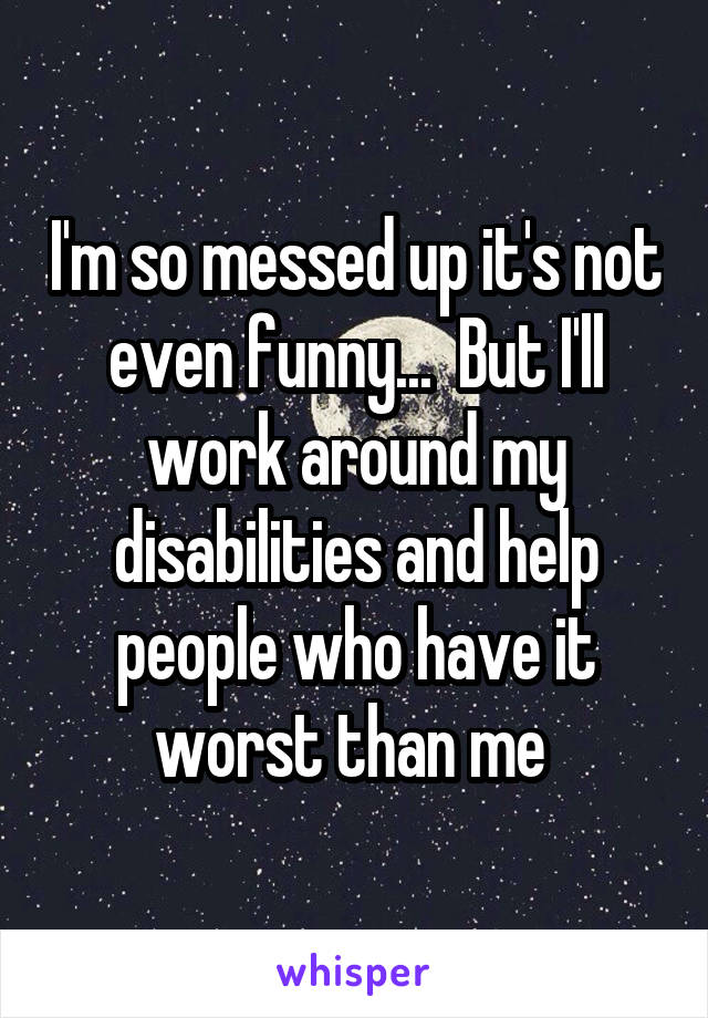 I'm so messed up it's not even funny...  But I'll work around my disabilities and help people who have it worst than me 