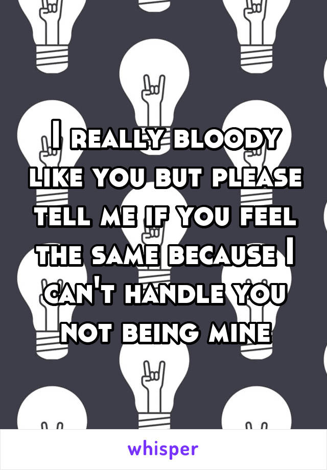 I really bloody like you but please tell me if you feel the same because I can't handle you not being mine