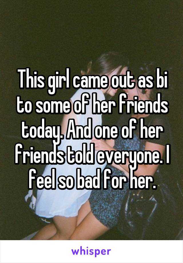 This girl came out as bi to some of her friends today. And one of her friends told everyone. I feel so bad for her.