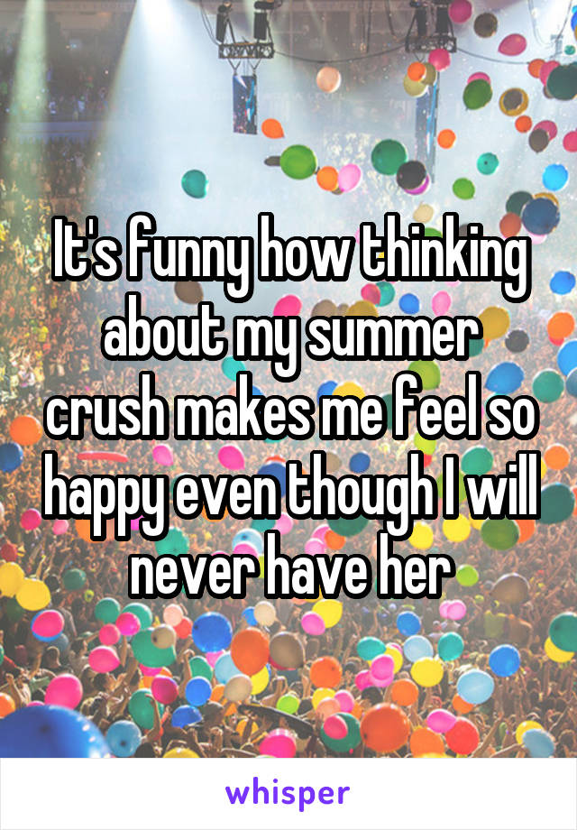 It's funny how thinking about my summer crush makes me feel so happy even though I will never have her