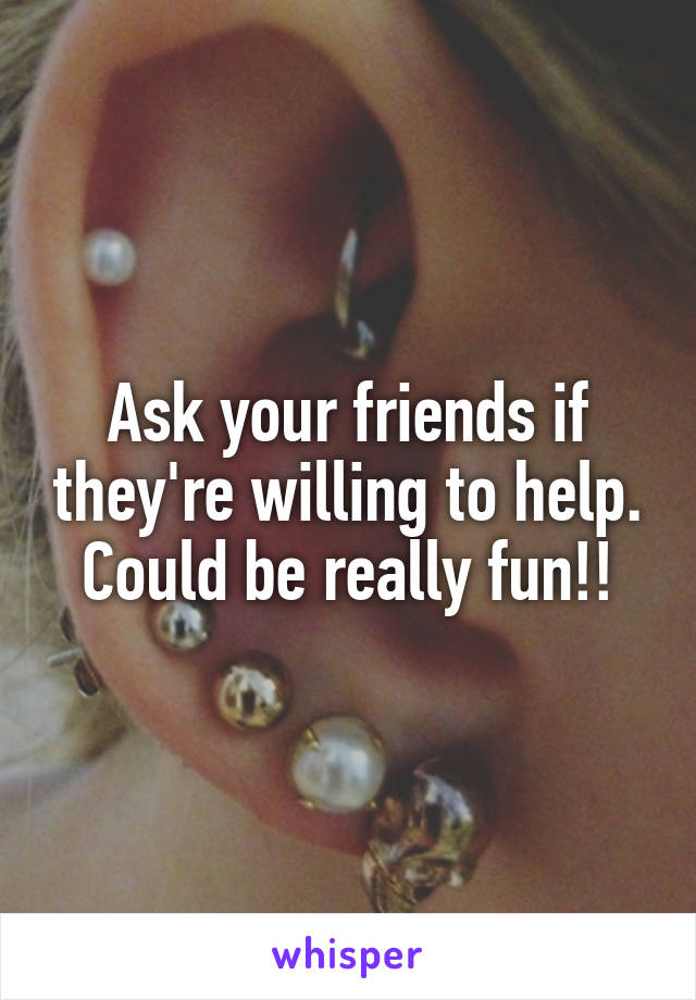 Ask your friends if they're willing to help. Could be really fun!!