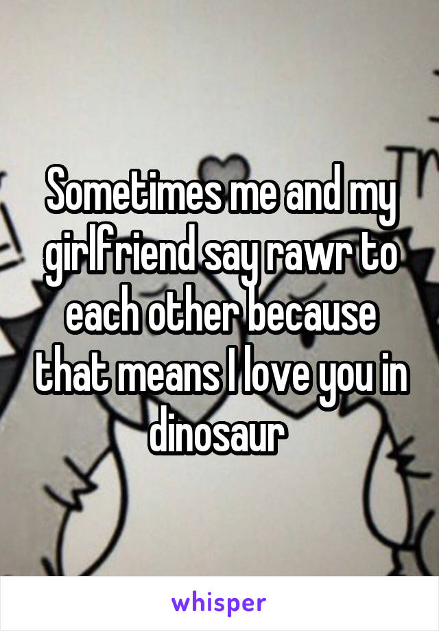 Sometimes me and my girlfriend say rawr to each other because that means I love you in dinosaur 