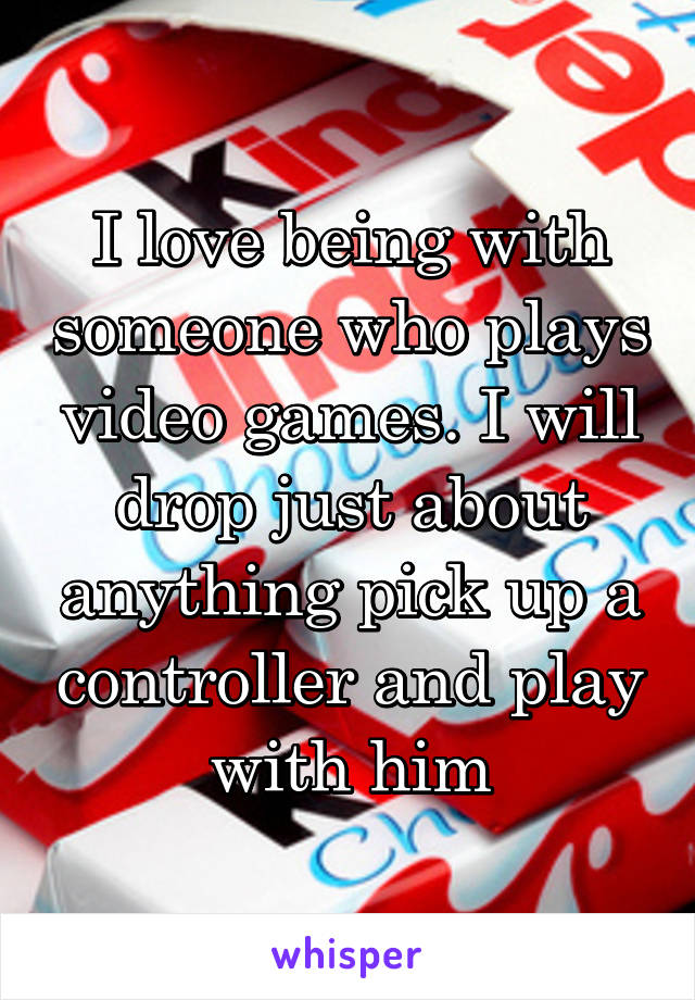 I love being with someone who plays video games. I will drop just about anything pick up a controller and play with him