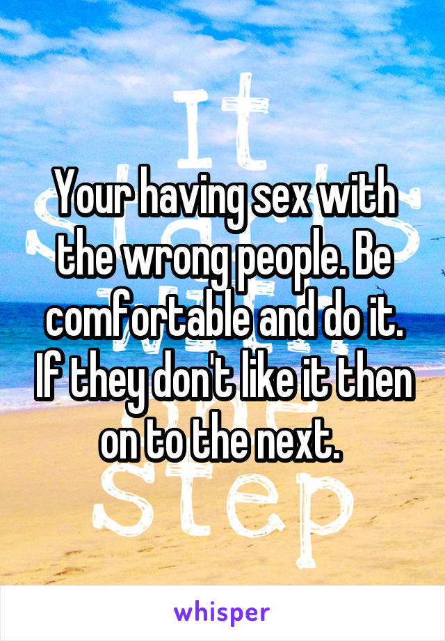 Your having sex with the wrong people. Be comfortable and do it. If they don't like it then on to the next. 