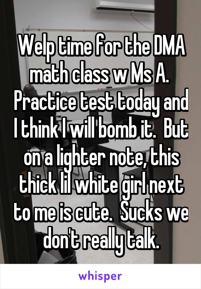 Welp time for the DMA math class w Ms A.  Practice test today and I think I will bomb it.  But on a lighter note, this thick lil white girl next to me is cute.  Sucks we don't really talk.