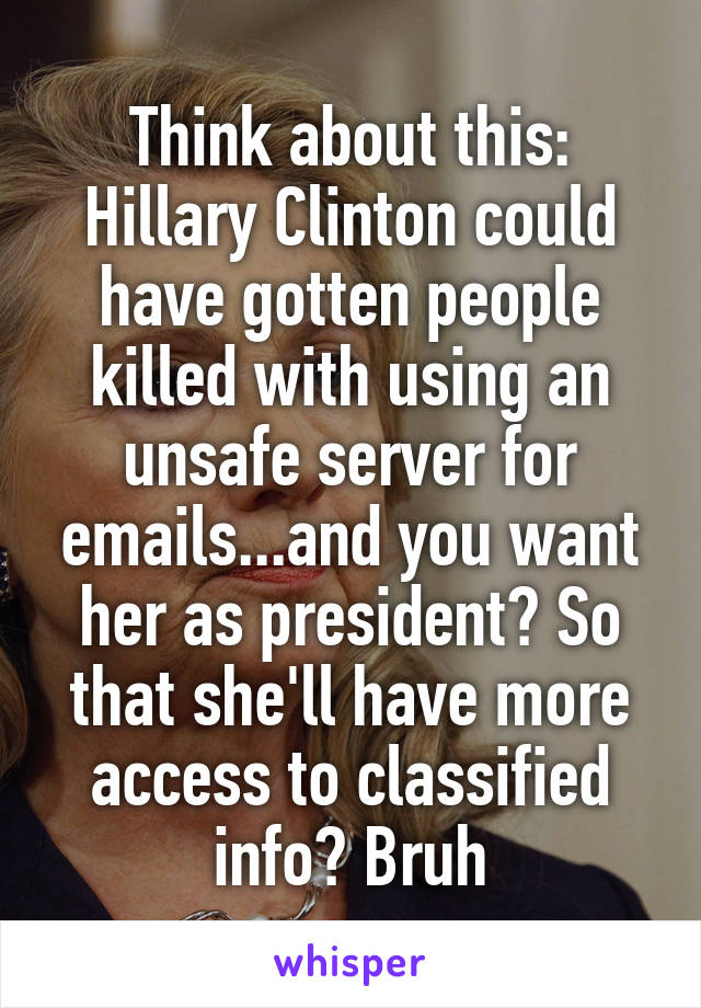 Think about this: Hillary Clinton could have gotten people killed with using an unsafe server for emails...and you want her as president? So that she'll have more access to classified info? Bruh