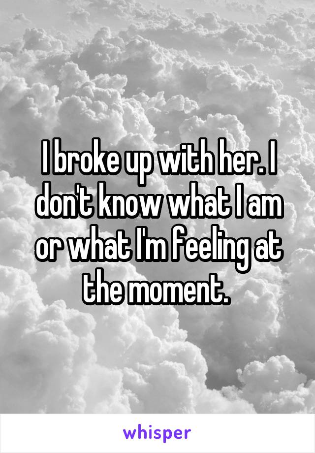 I broke up with her. I don't know what I am or what I'm feeling at the moment. 