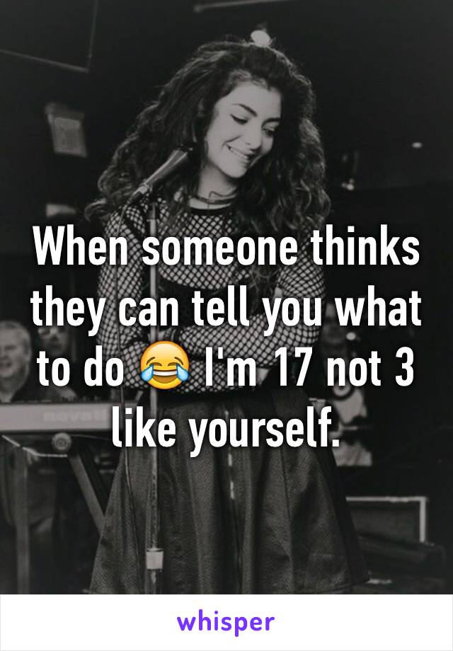 When someone thinks they can tell you what to do 😂 I'm 17 not 3 like yourself.