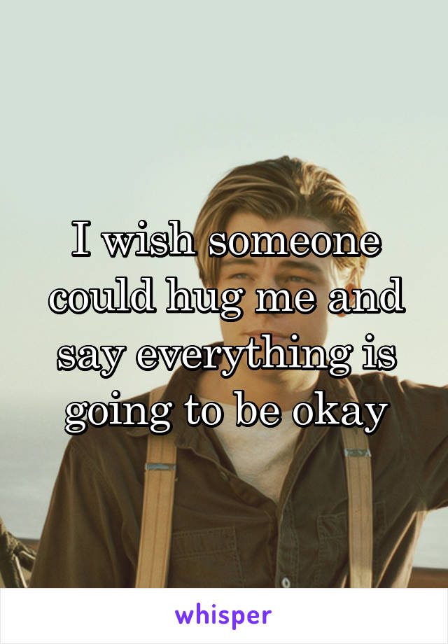 I wish someone could hug me and say everything is going to be okay