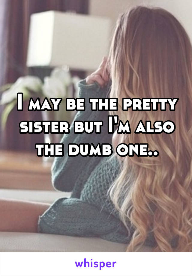 I may be the pretty sister but I'm also the dumb one..
