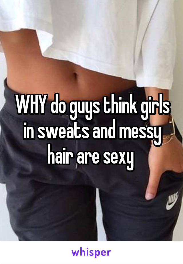 WHY do guys think girls in sweats and messy hair are sexy 