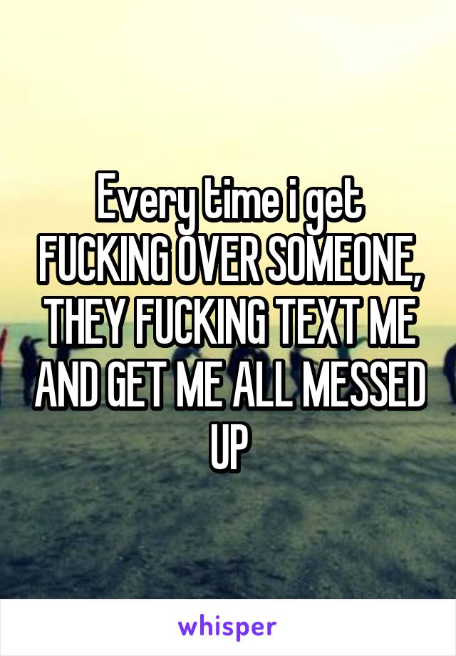 Every time i get FUCKING OVER SOMEONE, THEY FUCKING TEXT ME AND GET ME ALL MESSED UP